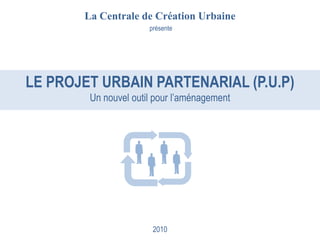 La Centrale de Création Urbaine
                      présente




LE PROJET URBAIN PARTENARIAL (P.U.P)
        Un nouvel outil pour l’aménagement




                       2010
 