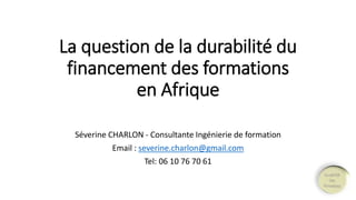 La question de la durabilité du 
financement des formations 
en Afrique 
Séverine CHARLON - Consultante Ingénierie de formation 
Email : severine.charlon@gmail.com 
Tel: 06 10 76 70 61 
 