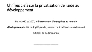 Chiffres clefs sur la privatisation de l’aide au 
développement 
Entre 1990 et 2007, le financement d’entreprises au nom d...