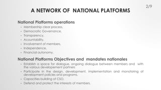 A NETWORK OF NATIONAL PLATFORMS 
National Platforms operations 
• Membership clear process, 
• Democratic Governance, 
• Transparency, 
• Acountability, 
• Involvement of members, 
• Independence, 
• Financial autonomy. 
National Platforms Objectives and mandates nationales 
• Establish a space for dialogue, ongoing dialogue between members and with 
the various developement partners 
• Participate in the design, development, implementation and monotoring of 
development policies and programs, 
• Capacities building of CSO, 
• Defend and protect the interests of members. 
2/9 
 