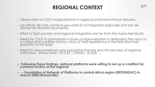 REGIONAL CONTEXT 
• Observation of CSO marginalization in regional and international debates, 
• Les efforts de lutte contre la pauvreté et d’intégration régionale sont loin de 
donner les résultats escomptés, 
• Effort to fight poverty and regional integration are far from the expected results 
• Need for CSOs to participate in issues of regionalization in defending the vision of 
a united and sustaible worl by virtue of their experience in the field and their 
proximity to the base 
• Need to raise awareness and popularize the role and the decision of regional 
institutions : Africa Union, ECCAS , CEMAC, ICGLR, … 
 Following these findings, national platforms were willing to set up a coalition for 
common action at the regional 
 → Foundation of Network of Platforms in central africa region (REPONGAC) in 
march 2008 (Brazzaville) 
3/9 
 