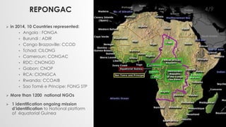 REPONGAC 
 in 2014, 10 Countries represented: 
• Angola : FONGA 
• Burundi : ADIR 
• Congo Brazzaville: CCOD 
• Tchad: CILONG 
• Cameroun: CONGAC 
• RDC: CNONGD 
• Gabon: CNOP 
• RCA: CIONGCA 
• Rwanda: CCOAIB 
• Sao Tomé e Principe: FONG STP 
 More than 1200 national NGOs 
 1 identification ongoing mission 
d’identification to National platform 
of équatorial Guinea 
4/9 
 