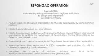 REPONGAC OPERATION 
1. Promote a process of regional organizations to influence public policy by taking common 
positions, 
2. Initiate strategic discussions on regional issues, 
3. Initiate discussions and exchanges with regional institutions, continental and international 
organizations to facilitate the participation of Central Africa Central Africa CSOs in the 
Design of policy development, 
4. Promote regional cooperation on regional integration of the peoples of the cental Africa; 
5. improving the enabling environment for CSOs; prevention and resolution of conflicts , 
climate change policy and food security, 
6. Strengthen the capacity of national platforms and local actors, 
Advocacy institutions and communication to the general public. 
5/9 
Support CSOs 
in partnership with governments and regional institutions 
to design and implement 
Development Policy 
 