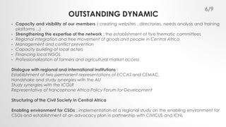OUTSTANDING DYNAMIC 
6/9 
• Capacity and visibility of our members ( creating websites , directories, needs analysis and training 
platforms ...) 
• Strengthening the expertise of the network : the establishment of five thematic committees 
• Regional integration and free movement of goods and people in Central Africa 
• Management and conflict prevention 
• Capacity building of local actors 
• Financing local NGOs 
• Professionalization of farmers and agricultural market access 
Dialogue with regional and international institutions : 
Establishment of two permanent representations of ECCAS and CEMAC, 
Handshake and study synergies with the AU 
Study synergies with the ICGLR 
Representative of francophone Africa Policy Forum for Development 
Structuring of the Civil Society in Central Africa 
Enabling environment for CSOs : implementation of a regional study on the enabling environment for 
CSOs and establishment of an advocacy plan in partnership with CIVICUS and ICNL 
 