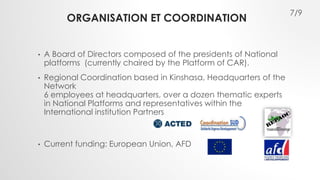 ORGANISATION ET COORDINATION 
• A Board of Directors composed of the presidents of National 
platforms (currently chaired by the Platform of CAR). 
• Regional Coordination based in Kinshasa, Headquarters of the 
Network 
6 employees at headquarters, over a dozen thematic experts 
in National Platforms and representatives within the 
International institution Partners 
• Current funding: European Union, AFD 
7/9 
 