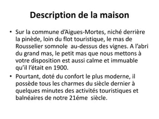 Description de la maison
• Sur la commune d’Aigues-Mortes, niché derrière
la pinède, loin du flot touristique, le mas de
Rousselier somnole au-dessus des vignes. A l’abri
du grand mas, le petit mas que nous mettons à
votre disposition est aussi calme et immuable
qu’il l’était en 1900.
• Pourtant, doté du confort le plus moderne, il
possède tous les charmes du siècle dernier à
quelques minutes des activités touristiques et
balnéaires de notre 21éme siècle.
 