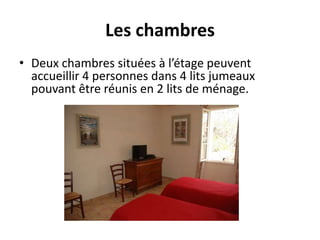 Les chambres
• Deux chambres situées à l’étage peuvent
accueillir 4 personnes dans 4 lits jumeaux
pouvant être réunis en 2 lits de ménage.
 