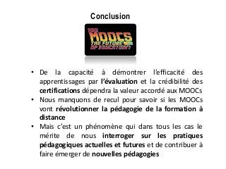 Conclusion
• De la capacité à démontrer l’efficacité des
apprentissages par l’évaluation et la crédibilité des
certifications dépendra la valeur accordé aux MOOCs
• Nous manquons de recul pour savoir si les MOOCs
vont révolutionner la pédagogie de la formation à
distance
• Mais c’est un phénomène qui dans tous les cas le
mérite de nous interroger sur les pratiques
pédagogiques actuelles et futures et de contribuer à
faire émerger de nouvelles pédagogies
 