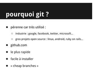 pourquoi git ?
● pérenne car très utilisé :
   ○ industrie : google, facebook, twitter, microsoft...
   ○ gros projets open source : linux, android, ruby on rails...
● github.com
● le plus rapide
● facile à installer
● « cheap branches »
 