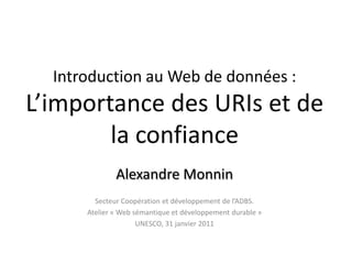 Introduction au Web de données : L’importance des URIs et de la confiance  Alexandre Monnin Secteur Coopération et développement de l’ADBS.  Atelier « Web sémantique et développement durable » UNESCO, 31 janvier 2011 