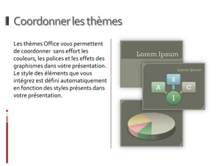 Coordonner les thèmesLes thèmes Office vous permettent de coordonner  sans effort les couleurs, les polices et les effets des graphismes dans votre présentation. Le style des éléments que vous intégrez est défini automatiquement en fonction des styles présents dans votre présentation. 