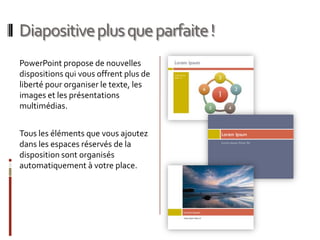 Diapositive plus que parfaite !PowerPoint propose de nouvelles dispositions qui vous offrent plus de liberté pour organiser le texte, les images et les présentations multimédias.  Tous les éléments que vous ajoutez dans les espaces réservés de la disposition sont organisés automatiquement à votre place.