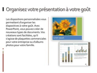 Organisez votre présentation à votre goûtLes dispositions personnalisées vous permettent d'organiser les diapositives à votre goût. Avec PowerPoint, vous pouvez créer de nouveaux types de documents. Vos créations sont facilitées, qu'il s'agisse de plaquettes commerciales pour votre entreprise ou d'albums photos pour votre famille.