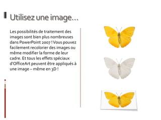 Utilisez une image…Les possibilités de traitement des images sont bien plus nombreuses dans PowerPoint 2007 ! Vous pouvez facilement recolorier des images ou même modifier la forme de leur cadre. Et tous les effets spéciaux d'OfficeArt peuvent être appliqués à une image – même en 3D !