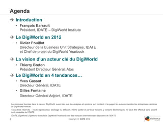Agenda
 Introduction
        • François Barrault
          Président, IDATE – DigiWorld Institute

 Le DigiWorld en 2012
        • Didier Pouillot
          Directeur de la Business Unit Strategies, IDATE
          et Chef de projet du DigiWorld Yearbook

 La vision d'un acteur clé du DigiWorld
        • Thierry Breton
          Président Directeur Général, Atos
 Le DigiWorld en 4 tendances…
        • Yves Gassot
          Directeur Général, IDATE
        • Gilles Fontaine
          Directeur Général Adjoint, IDATE

    Les données fournies dans le rapport DigiWorld, aussi bien que les analyses et opinions qu’il contient, n’engagent en aucune manière les entreprises membres
    du DigiWorld Institute.
    Tous droits réservés – Toute reproduction, stockage ou diffusion, même partiel et par tous moyens, y compris électroniques, ne peut être effectué sans accord
    écrit préalable de l’IDATE.
    IDATE, DigiWorld, DigiWorld Institute et DigiWorld Yearbook sont des marques internationales déposées de l’IDATE
2                                                                Copyright © IDATE 2012
 