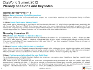 DigiWorld Summit 2012
     Plenary sessions and keynotes
     Wednesday November 14
     9:00am Game changers, Global introduction
     IDATE experts will launch the conference detailing the program and introducing the questions that will be debated during the different
     sessions

     11:00am Smart Devices vs. Open Cloud?
     Some people see the dominant role of smart devices, and per extension the role of OS, slowly fading in the new numeric ecosystems and
     with the rise of the Cloud and HTML5. What changes might occur in the current organization and rankings in smartphone and IP box
     markets? Will companies keep control of customers’ personal data and profiles? How do we see the interconnection of home equipment in
     a “multiscreen universe” (PC, tablets, connected TVs, etc.), and what do we mean by Personal Cloud? …

     Thursday November 15
     9:00am Next Gen Access vs. Next Gen Telcos
     If the explosion of traffic and the normalization of Cloud architectures favored the rise of fixed and mobile NGANs, it doesn’t occult the
     interrogations about economic models for operators. How can we mount a Smart Access strategy oriented towards the final consumer?
     What room is there for Open API and managed services in this era of video OTT and Cloud computing? What can Telcos do with data they
     own about networks and clients?

     11:00am Content facing distribution in the cloud
     Market players are observing changes in consumer behavior (increasing traffic, multiscreen access, ubiquity, customization, etc.). What are
     the key factors in online content strategies, in terms of quality, security, analytics, etc.? What room is left for offline distribution strategies?
     What impact will the cloud have on the national dimension of TV markets? What are the issues regarding « Big Data »?

     2:30pm Platforms and shovels of the next Gold Rush
     The combined perspective of NGANs, Cloud and Big Data also brings many interrogations about the platforms, digital and material, that will
     organize the numeric structure of our society.
     What will be the skills and investments required for success (management of scale economies with huge data centers, online safety,
     administration of networks and CDNs…)? How do we imagine the coexistence of future cloud computing heavyweights (IT, software
     companies, telcos) and the leading internet platforms and destinations (e.g. e-commerce)? And are we likely to see the increased
     integration – rather than independence – of services and content, delivered by only a small handful of platforms?
22                                                                Copyright © IDATE 2012
 