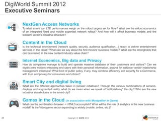 DigiWorld Summit 2012
     Executive Seminars

           NextGen Access Networks
           To what extent can LTE performances weigh on the rollout targets set for fibre? What are the rollout economics
           of an integrated fixed and mobile superfast network rollout? And how will it affect business models and the
           telecom sector’s industrial structure?


           Content in the Cloud
           Is the technical environment (network quality, security, audience qualification…) ready to deliver entertainment
           services in the cloud? What can we say about the first movers’ business models? What are the strongholds that
           can be created in the new content industry value chain?

           Internet Economics, Big data and Privacy
           How do companies manage to build and operate massive database of their customers and visitors? Can we
           expect new models entrusting end users with their personal information, around for instance vendor relationship
           management initiatives? What kind of public policy, if any, may combine efficiency and security for e-Commerce,
           with trust and privacy for consumers and citizen?


           Smart City and digital living
           What are the different approaches taken in pioneer initiatives? Through the various combinations of sensors,
           displays and augmented reality, what do we mean when we speak of “editorialising” the city,? Who are the new
           industrial stakeholders in the smart city?


           Games in the Cloud (in association with Montpellier In Game)
           What can the combination browser + HTML5 accomplish? What will be the role of analytics in the new business
           model? Is the Videogame sector expanding to widely (mobile, online, etc.)?


23                                              Copyright © IDATE 2012
 