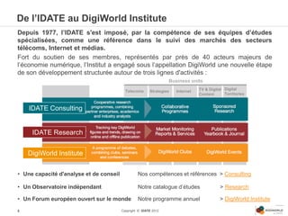 De l’IDATE au DigiWorld Institute
Depuis 1977, l’IDATE s'est imposé, par la compétence de ses équipes d’études
spécialisées, comme une référence dans le suivi des marchés des secteurs
télécoms, Internet et médias.
Fort du soutien de ses membres, représentés par près de 40 acteurs majeurs de
l’économie numérique, l’Institut a engagé sous l’appellation DigiWorld une nouvelle étape
de son développement structurée autour de trois lignes d'activités :
                                                                  Business units

                                           Telecoms      Strategies   Internet   TV & Digital Digital
                                                                                 Content      Territories


    IDATE Consulting


     IDATE Research


    DigiWorld Institute

• Une capacité d'analyse et de conseil            Nos compétences et références > Consulting

• Un Observatoire indépendant                     Notre catalogue d’études                  > Research

• Un Forum européen ouvert sur le monde           Notre programme annuel                    > DigiWorld Institute

4                                        Copyright © IDATE 2012
 
