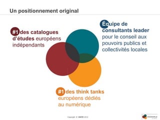 Un positionnement original

                                               Équipe de
 #1 des catalogues                             consultants leader
 d’études européens                            pour le conseil aux
 indépendants                                  pouvoirs publics et
                                               collectivités locales




                  #1 des think tanks
                  européens dédiés
                  au numérique

                      Copyright © IDATE 2012
 