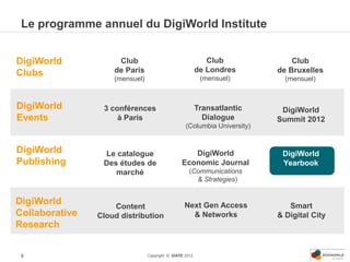 Le programme annuel du DigiWorld Institute


DigiWorld            Club                                   Club              Club
Clubs               de Paris                             de Londres       de Bruxelles
                    (mensuel)                             (mensuel)         (mensuel)



DigiWorld        3 conférences                           Transatlantic     DigiWorld
Events               à Paris                               Dialogue       Summit 2012
                                                  (Columbia University)


DigiWorld        Le catalogue                      DigiWorld               DigiWorld
Publishing       Des études de                  Economic Journal           Yearbook
                    marché                          (Communications
                                                      & Strategies)


DigiWorld           Content                      Next Gen Access             Smart
Collaborative   Cloud distribution                 & Networks             & Digital City
Research


 6                              Copyright © IDATE 2012
 