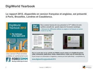 DigiWorld Yearbook

Le rapport 2012, disponible en version française et anglaise, est présenté
à Paris, Bruxelles, Londres et Casablanca.




Une version iPad enrichie
publiée en partenariat avec




7                             Copyright © IDATE 2012
 