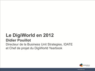 Le DigiWorld en 2012
Didier Pouillot
Directeur de la Business Unit Strategies, IDATE
et Chef de projet du DigiWorld Yearbook




                        Copyright © IDATE 2012
 