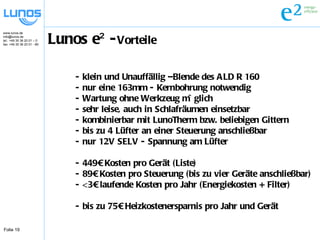Lunos e² - Vorteile - klein und Unauffällig –Blende des ALD R 160 - nur eine 163mm - Kernbohrung notwendig - Wartung ohne Werkzeug möglich - sehr leise, auch in Schlafräumen einsetzbar - kombinierbar mit LunoTherm bzw. beliebigen Gittern - bis zu 4 Lüfter an einer Steuerung anschließbar - nur 12V SELV - Spannung am Lüfter - 449€ Kosten pro Gerät (Liste) - 89€ Kosten pro Steuerung (bis zu vier Geräte anschließbar) - <3€ laufende Kosten pro Jahr (Energiekosten + Filter) - bis zu 75€ Heizkostenersparnis pro Jahr und Gerät 