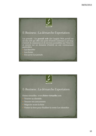 08/05/2013
10
Les portails : Un portail web (de l'anglais Web portal) est
un site web qui offre une porte d'entrée commune à un large
éventail de ressources et de services accessibles sur l'Internet
et centrés sur un domaine d'intérêt ou une communauté
particulière
Les identifier
Les choisir
S’en servir Les portails
Foires virtuelles : www.foire-virtuelle.com
Trouver sa clientèle
Trouver ses concurrents
Négocier avant la foire
Visiter la foire pour finaliser la vente Les identifier
 