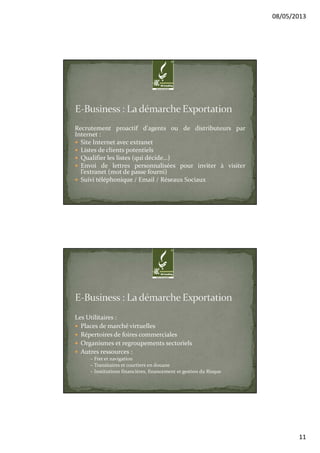 08/05/2013
11
Recrutement proactif d'agents ou de distributeurs par
Internet :
Site Internet avec extranet
Listes de clients potentiels
Qualifier les listes (qui décide…)
Envoi de lettres personnalisées pour inviter à visiter
l’extranet (mot de passe fourni)
Suivi téléphonique / Email / Réseaux Sociaux
Les Utilitaires :
Places de marché virtuelles
Répertoires de foires commerciales
Organismes et regroupements sectoriels
Autres ressources :
– Fret et navigation
– Transitaires et courtiers en douane
– Institutions financières, financement et gestion du Risque
 