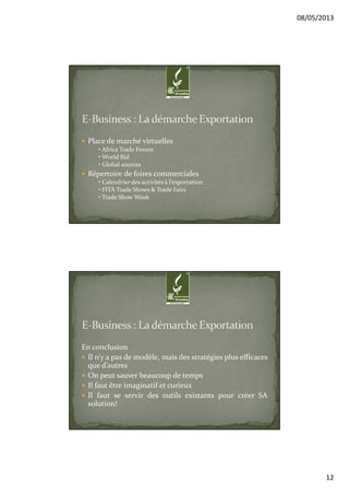 08/05/2013
12
Place de marché virtuelles
• Africa Trade Forum
• World Bid
• Global sources
Répertoire de foires commerciales
• Calendrier des activités à l’exportation
• FITA Trade Shows & Trade Fairs
• Trade Show Week
En conclusion
Il n’y a pas de modèle, mais des stratégies plus efficaces
que d’autres
On peut sauver beaucoup de temps
Il faut être imaginatif et curieux
Il faut se servir des outils existants pour créer SA
solution!
 
