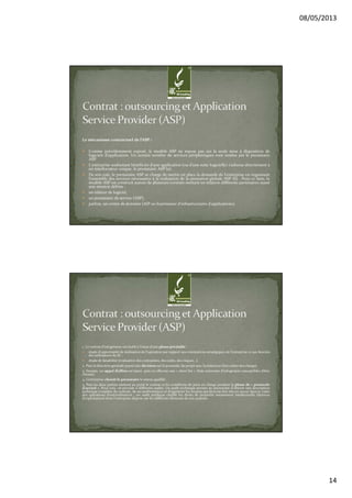08/05/2013
14
Le mécanisme contractuel de l’ASP :
Comme précédemment exposé, le modèle ASP ne repose pas sur la seule mise à disposition de
logiciels d’application. Un certain nombre de services périphériques sont rendus par le prestataire
ASP.
L'entreprise souhaitant bénéficier d’une application (ou d’une suite logicielle) s’adresse directement à
un interlocuteur unique, le prestataire ASP (a).
De son coté, le prestataire ASP se charge de mettre en place la demande de l'entreprise en organisant
l’ensemble des services nécessaires à la réalisation de la prestation globale ASP (b) . Pour ce faire, le
modèle ASP est construit autour de plusieurs contrats mettant en relation différents partenaires ayant
une mission définie :
un éditeur de logiciel,
un prestataire de service (ASP),
parfois, un centre de données (AIP ou fournisseur d'infrastructures d'applications).
1. Le contrat d'infogérance est établi à l'issue d'une phase préalable :
étude d’opportunité de réalisation de l’opération par rapport aux orientations stratégiques de l’entreprise et aux besoins
des utilisateurs du SI ;
étude de faisabilité (évaluation des contraintes, des coûts, des risques…).
2. Puis la direction générale prend une décision sur la poursuite du projet avec la rédaction d’un cahier des charges.
3. Ensuite, un appel d’offres est lancé, puis on effectue une « short list » (liste restreinte d’infogérants susceptibles d’être
choisis).
4. L’entreprise choisit le prestataire le mieux qualifié.
5. Puis les deux parties mettent au point le contrat et les conditions de prise en charge pendant la phase de « protocole
d’accord ». Pour cela, on procède à différents audits. Un audit technique permet au prestataire d'obtenir une description
technique complète du système, de ses performances et d'apprécier les moyens qui devront être mis en œuvre dans le cadre
des opérations d'externalisation ; un audit juridique clarifie les droits de propriété notamment intellectuelle (licences
d'exploitation) dont l'entreprise dispose sur les différents éléments de son système.
 