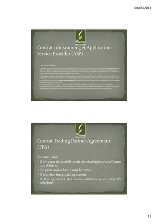 08/05/2013
15
6. On conclut le contrat.
7. Ensuite, on prépare le transfert de responsabilité entre le client et le prestataire au cours de la phase de prise en charge (ou
phase d’intégration). Le prestataire récupère la connaissance du SI et effectue un transfert de propriété, de droit d’usage et du
personnel, ainsi qu’un transfert physique ou géographique. Le client s’assure que la reprise des connaissances est suffisante et
que la maîtrise de l’ensemble confié au prestataire est assurée.
8. Une phase de mise à niveau permet de parvenir à un niveau de service supérieur si la qualité de service du contrat est
insuffisante. L’écart entre l’état des lieux du SI et le niveau d’exigence qualité du contrat peut ainsi entraîner une mise à niveau.
9. Le contrat s’exécute en une phase opérationnelle entrecoupée de périodes d’évolution ou d’optimisation. Elle concerne les
prestations définies dans le contrat.
10. Enfin à l’échéance du contrat, ce dernier peut être reconduit, renégocié ou prendre fin. Le cycle peut également
s’interrompre en cas de résiliation anticipée à l’initiative du client selon des conditions définies dans le contrat ou à l’initiative
du prestataire. À la fin du contrat, il convient de respecter les modalités de fin de prestation d’infogérance et plus
particulièrement celles concernant la réversibilité.
En conclusion
Il n’y a pas de modèle, mais des stratégies plus efficaces
que d’autres
On peut sauver beaucoup de temps
Il faut être imaginatif et curieux
Il faut se servir des outils existants pour créer SA
solution!
 