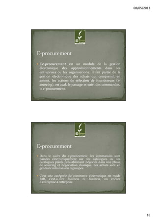 08/05/2013
16
L'e-procurement est un module de la gestion
électronique des approvisionnements dans les
entreprises ou les organisations. Il fait partie de la
gestion électronique des achats qui comprend, en
amont, les actions de sélection de fournisseurs (e-
sourcing), en aval, le passage et suivi des commandes,
le e-procurement.
Dans le cadre du e-procurement, les commandes sont
passées électroniquement sur des catalogues ou des
catalogues privés préalablement négociés dans une phase
de sourcing et négociation classique. Les achats sont en
général centralisés ou regroupés.
C'est une catégorie de commerce électronique en mode
B2B, c'est-à-dire Business to business, ou encore
d'entreprise à entreprise.
 
