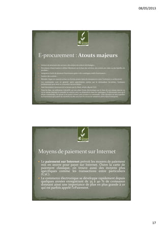 08/05/2013
17
Gestion de structures des services, des centres de coûts et des budgets ;
Procédures d’autorisation à définir librement sur la base des services, des centres de coûts ou des familles de
produits ;
Intégration facile de plusieurs fournisseurs grâce à des catalogues multi-fournisseurs ;
Gestion des contrats ;
Moindre risque de mauvais achats ou d'achat pirates (plus de transparence entre l'acheteur et sa direction)
Les commandes sont en général, après approbation, suivies par le demandeur lui-même, l'acheteur
professionnel peut ainsi se concentrer sur son métier.
Auto-facturation (émission de la facture par le client, article 289 du CGI).
Dans les faits, un utilisateur s'identifie sur une plate-forme électronique par le biais de son réseau interne ou
via le réseau internet et consulte les articles mis à sa disposition dans les catalogues. Il sélectionne ceux qu'il
désire commander, les ajoute à un panier virtuel, puis soumet sa commande. Cette dernière ne sera expédiée
au fournisseur qu'à partir du moment où elle aura suivi le circuit de validation prévu dans l'entreprise.
Le paiement sur Internet prévoit les moyens de paiement
mis en œuvre pour payer sur Internet. Outre la carte de
paiement classique, on trouve aussi des moyens plus
spécifiques comme les transactions entre particuliers
(C2C).
Le commerce électronique se développe rapidement depuis
quelques années enregistrant de 35 à 40 % de croissance
donnant ainsi une importance de plus en plus grande à ce
qui est parfois appelé l'ePaiement.
 