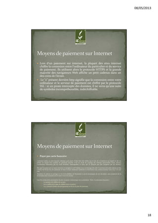 08/05/2013
18
Lors d'un paiement sur internet, la plupart des sites internet
chiffre la connexion entre l'ordinateur du particulier et du service
de paiement. Ils utilisent alors le protocole HTTPS et la grande
majorité des navigateurs Web affiche un petit cadenas dans un
des coins de l'écran.
Le "s" présent derrière http signifie que la connexion entre votre
ordinateur et le serveur de paiement est chiffré par le protocole
SSL : si un pirate intercepte des données, il ne verra qu'une suite
de symboles incompréhensible, indéchiffrable.
Payer par carte bancaire
L’acheteur utilise sa carte bancaire classique pour payer. Il faut bien sûr vérifier que le site de e-Commerce sur lequel on fait ses
achats est équipé d’un système de paiement sécurisé. C’est un mode de cryptage des données personnelles (nom, adresse,
coordonnées bancaires) qui les rend invisibles, inatteignables et donc qui ne peuvent pas être récupérés par les hackers.
Dès que l’on passe sur un espace sécurisé, le navigateur web l’indique avec un message très clair. La présence du petit cadenas en bas
à droite de l’écran lors du paiement (et dans la barre d’adresse) symbolise la sécurisation des communications entre vous et le site
web.
Attention: le cadenas ne présage en rien de la fiabilité, de l'honnêteté ou de la sécurisation du site lui-même, mais seulement de la
sécurisation des communications entre vous et le serveur.
Une fois certain de la sécurisation du site, le payeur communique ses coordonnées :Nom. Coordonnées bancaires :
Le numéro à 16 chiffres de sa carte.
Les 4 chiffres de la date de validité (mois et année).
Les 3 derniers chiffres du pictogramme au dos de la carte de paiement.
 