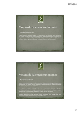 08/05/2013
19
Payer par e-numéro de carte
C’est un moyen de paiement rattaché à la carte bancaire qui permet de payer sans donner
son numéro de carte bancaire. Des e-numéros sont attribués, des numéros de carte bancaire
temporaires. e-carte bleue : Disponible à la Société générale, Banque Postale, LCL, Banque
Populaire, Caisse d’Epargne, Axa banque Virtualis : Disponible au Crédit Mutuel
Payer par Compte Paypal
Ce sont des services très appréciés des internautes : ils permettent de régler ses achats sans
communiquer son numéro de carte bancaire. Ils offrent aussi des tas de services connexes
très intéressants pour un chef d’entreprise.
Le fameux service Paypal et son concurrent Google Checkout
Ces solutions de paiement en ligne nécessitent une adresse email et un numéro de carte
bancaire (vous le communiquez uniquement à Paypal lors de l’inscription)
Comment se servir de Paypal Ouvrir un compte (enregistrer votre adresse email, votre
adresse postale et les informations sur le compte bancaire)
 