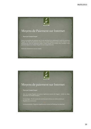 08/05/2013
20
Payer par Compte Paypal
Suivre la procédure de paiement sur le site marchand (en choisissant le mode de paiement
Paypal). Sur Ebay, les paiements se font d’un compte Paypal à un autre et les vendeurs sont
prévenus par email du paiement réalisé. Il peut ensuite s’il le désire faire transférer votre
paiement depuis son compte Paypal vers son compte bancaire.
Suivre ses transactions sur son compte.
Payer par Compte Paypal
Avec un compte Paypal, vous pouvez également recevoir de l’argent : vendre un objet,
demander un transfert d’argent…
Les avantages : Pas de numéro de carte bancaire à donner au cybercommerçant
Rapidité de la transaction
Les inconvénients : Paypal est régulièrement victime de Phishing (voir plus bas)
 
