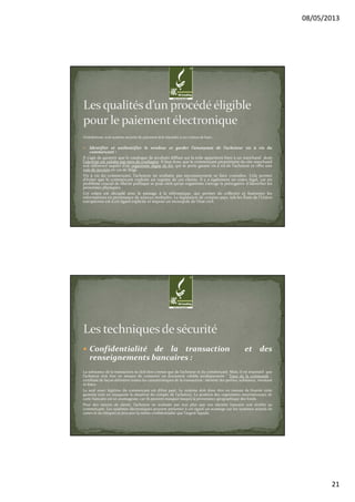 08/05/2013
21
Globalement, tout système sécurisé de paiement doit répondre à ces critères de base :
Identifier et authentifier le vendeur et garder l’anonymat de l’acheteur vis à vis du
commerçant :
Il s’agit de garantir que le catalogue de produits diffusé sur la toile appartient bien à un marchand dont
l’identité est validée par tiers de confiance. Il faut donc que le commerçant propriétaire du site marchand
soit référencé auprès d’un organisme digne de foi, qui se porte garant vis à vis de l’acheteur et offre une
voie de recours en cas de litige.
Vis à vis du commerçant, l’acheteur ne souhaite pas nécessairement se faire connaître. Cela permet
d’éviter que le commerçant exploite un registre de ces clients. Il y a également un enjeu légal, car un
problème crucial de liberté publique se pose sitôt qu’un organisme s’arroge la prérogative d’identifier les
personnes physiques.
Cet enjeu est décuplé avec le passage à la télématique, qui permet de collecter et fusionner les
informations en provenance de sources multiples. La législation de certains pays, tels les États de l’Union
européenne est à cet égard explicite et impose un monopole de l’état civil.
Confidentialité de la transaction et des
renseignements bancaires :
La substance de la transaction ne doit être connue que de l’acheteur et du commerçant. Mais, il est impératif que
l’acheteur doit être en mesure de conserver un document valable juridiquement ‘ Trace de la commande ’,
certifiant de façon définitive toutes les caractéristiques de la transaction : identité des parties, substance, montant
et dates.
Le seul souci légitime du commerçant est d’être payé. Le système doit donc être en mesure de fournir cette
garantie tout en masquant la situation du compte de l’acheteur. La position des organismes internationaux de
carte bancaire est ici avantageuse, car ils peuvent masquer jusqu’à la provenance géographique des fonds.
Pour des raisons de sûreté, l’acheteur ne souhaite pas non plus que son identité bancaire soit révélée au
commerçant. Les systèmes électroniques peuvent présenter à cet égard un avantage sur les systèmes actuels de
cartes et de chèques et procurer la même confidentialité que l’argent liquide.
 
