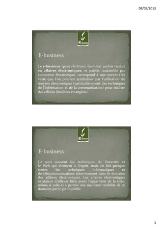 08/05/2013
3
Le e-business (pour electronic business) parfois traduit
en affaires électroniques, et parfois traduisible par
commerce électronique, correspond à une notion très
vaste que l'on pourrait synthétiser par l'utilisation de
moyens électroniques (particulièrement des techniques
de l'information et de la communication) pour réaliser
des affaires (business en anglais).
Ce sont souvent les techniques de l'internet et
le Web qui viennent à l'esprit, mais en fait presque
toutes les techniques informatiques et
de télécommunications interviennent dans le domaine
des affaires électroniques. Les affaires électroniques
existaient d'ailleurs bien avant l'apparition de la toile,
même si celle-ci a permis une meilleure visibilité de ce
domaine par le grand public.
 