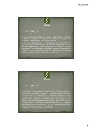 08/05/2013
4
Le commerce électronique ou vente en ligne, désigne l'échange
de biens, de services et d'informations entre deux entités sur
les réseaux informatiques, notamment Internet.
Le commerce électronique ne se limite pas au seul réseau Internet.
Des transactions électroniques se réalisent également sur les
réseaux téléphoniques mobiles. On parle de m-commerce (mobile
commerce). Plus précisément, en France, depuis les années 1980, le
minitel a permis le développement de transactions électroniques
prémices des services proposés à ce jour sur internet.
En pratique, l'utilisation du commerce électronique conduit à
de nouvelles sources de revenu, à l'amélioration des relations
avec les clients et partenaires, et à une meilleure efficacité par
l'emploi des systèmes de gestion des connaissances. Les
affaires électroniques peuvent se déployer à travers le réseau
Internet public, des réseaux internes (Intranet) ou externes
(Extranet) privés et sécurisés, ou plus généralement tout
moyen de communication électronique.
 