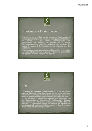 08/05/2013
5
L'e-business ne se réduit pas au commerce électronique. Il
couvre également tous les processus impliqués dans la chaîne
de valeur : les achats électroniques (e-
procurement en anglais), la gestion de la chaîne
d'approvisionnement avec le traitement électronique des
ordres, le service à la clientèle, et les relations avec les
partenaires.
Cela s'applique aux organisations traditionnelles et virtuelles.
Les standards techniques propres à l'e-business facilitent les
échanges de données entre les entreprises.
L'Échange de Données Informatisées (EDI) ou en version
originale Electronic Data Interchange, est le terme générique
définissant un échange d'informations automatique entre deux
entités à l'aide de messages standardisés, de machine à machine.
L'EDI a été conçu à l'origine dans l'optique du « zéro papier » et
afin d'automatiser le traitement de l'information : disposer
rapidement d'une information exhaustive et fiable. Dans la
pratique, l'EDI permet de réduire notablement les interventions
humaines dans le traitement de l'information, et donc de le rendre
effectivement plus rapide et plus fiable.
 