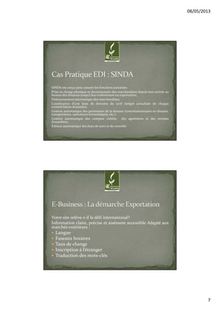 08/05/2013
7
SINDA est conçu pour assurer les fonctions suivantes:
Prise en charge physique et documentaire des marchandises depuis leur arrivée au
bureau des douanes jusqu’à leur enlèvement ou exportation;
Dédouanement automatique des marchandises;
Constitution d’une base de données du tarif intégré actualisée de chaque
nomenclature douanière,
Gestion automatique des partenaires de la douane (commissionnaires en douane,
transporteurs, opérateurs économiques, etc.);
Gestion automatique des comptes crédits; des agréments et des recettes
douanières;
Édition automatique des états de suivi et de contrôle
Votre site relève-t-il le défi international?
Information claire, précise et aisément accessible Adapté aux
marchés extérieurs :
Langue
Fuseaux horaires
Taux de change
Inscription à l’étranger
Traduction des mots-clés
 