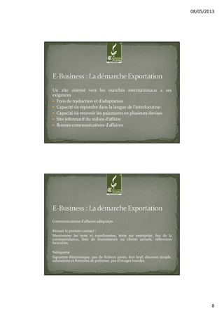08/05/2013
8
Un site orienté vers les marchés internationaux a ses
exigences
Frais de traduction et d’adaptation
Capacité de répondre dans la langue de l'interlocuteur
Capacité de recevoir les paiements en plusieurs devises
Site informatif du milieu d’affaire
Bonnes communications d’affaires
Communications d’affaires adéquates
Réussir le premier contact :
Mentionner les nom et coordonnées, texte sur entreprise, but de la
correspondance, liste de fournisseurs ou clients actuels, références
bancaires.
Nétiquette
Signature électronique, pas de fichiers joints, être bref, discours simple,
salutations et formules de politesse, pas d’images lourdes.
 