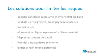 • Procéder par étapes successives et éviter l’effet big-bang
• Conduite du changement, accompagnement par des
professionnels
• Informer et impliquer le personnel suffisamment tôt
• Adapter les contrats de travail
• Avoir des ambassadeurs en interne
• Former et réorienter le personnel
 