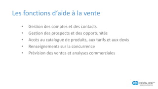 Les fonctions d‘aide à la vente
• Gestion des comptes et des contacts
• Gestion des prospects et des opportunités
• Accès au catalogue de produits, aux tarifs et aux devis
• Renseignements sur la concurrence
• Prévision des ventes et analyses commerciales
 