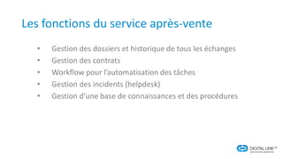 Les fonctions du service après-vente
• Gestion des dossiers et historique de tous les échanges
• Gestion des contrats
• Workflow pour l’automatisation des tâches
• Gestion des incidents (helpdesk)
• Gestion d’une base de connaissances et des procédures
 