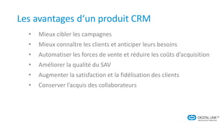 Les avantages d‘un produit CRM
• Mieux cibler les campagnes
• Mieux connaître les clients et anticiper leurs besoins
• Automatiser les forces de vente et réduire les coûts d’acquisition
• Améliorer la qualité du SAV
• Augmenter la satisfaction et la fidélisation des clients
• Conserver l’acquis des collaborateurs
 