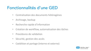 • Centralisation des documents hétérogènes
• Archivage, backup
• Recherche rapide d’information
• Création de workflow, automatisation des tâches
• Procédures de validation
• Sécurité, gestion des accès
• Coédition et partage (interne et externe)
 