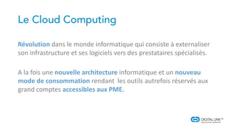 Révolution dans le monde informatique qui consiste à externaliser
son infrastructure et ses logiciels vers des prestataires spécialisés.
A la fois une nouvelle architecture informatique et un nouveau
mode de consommation rendant les outils autrefois réservés aux
grand comptes accessibles aux PME.
 