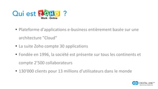 • Plateforme d'applications e-business entièrement basée sur une
architecture "Cloud"
• La suite Zoho compte 30 applications
• Fondée en 1996, la société est présente sur tous les continents et
compte 2’500 collaborateurs
• 130'000 clients pour 13 millions d'utilisateurs dans le monde
 